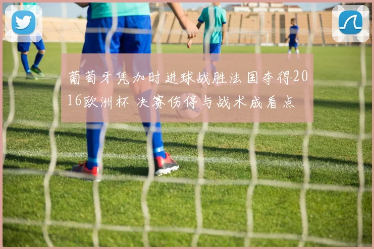 葡萄牙凭加时进球战胜法国夺得2016欧洲杯 决赛伤停与战术成看点